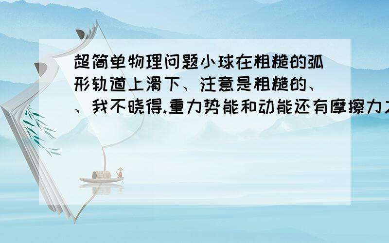 超简单物理问题小球在粗糙的弧形轨道上滑下、注意是粗糙的、、我不晓得.重力势能和动能还有摩擦力之间的关系.给我列个式子.用