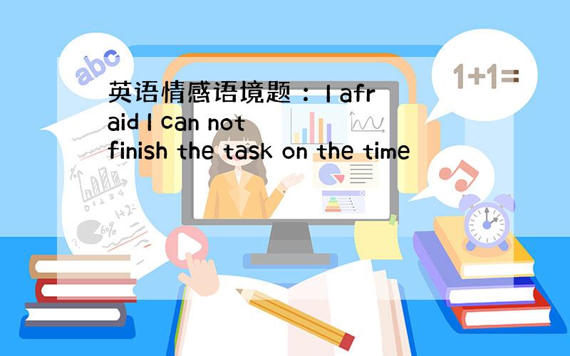 英语情感语境题 ：I afraid I can not finish the task on the time