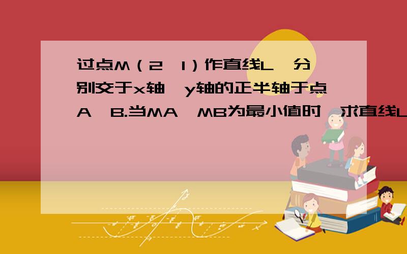 过点M（2、1）作直线L,分别交于x轴、y轴的正半轴于点A、B.当MA*MB为最小值时,求直线L的方程.