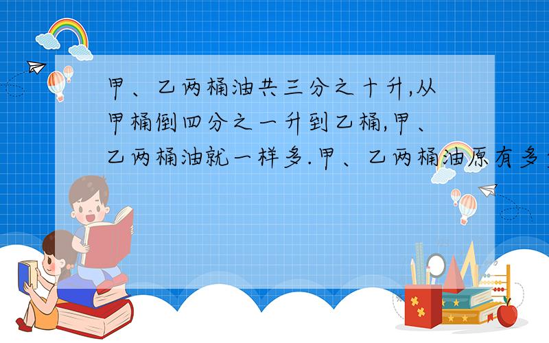 甲、乙两桶油共三分之十升,从甲桶倒四分之一升到乙桶,甲、乙两桶油就一样多.甲、乙两桶油原有多少升?