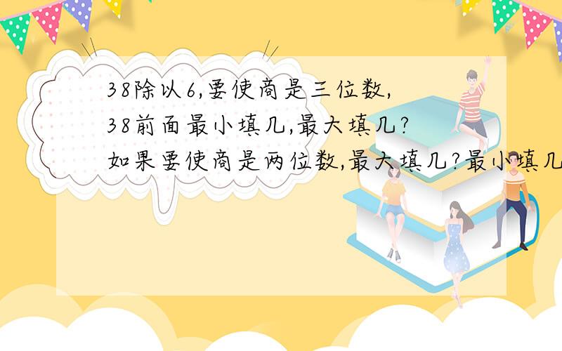 38除以6,要使商是三位数,38前面最小填几,最大填几?如果要使商是两位数,最大填几?最小填几?