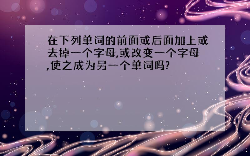 在下列单词的前面或后面加上或去掉一个字母,或改变一个字母,使之成为另一个单词吗?