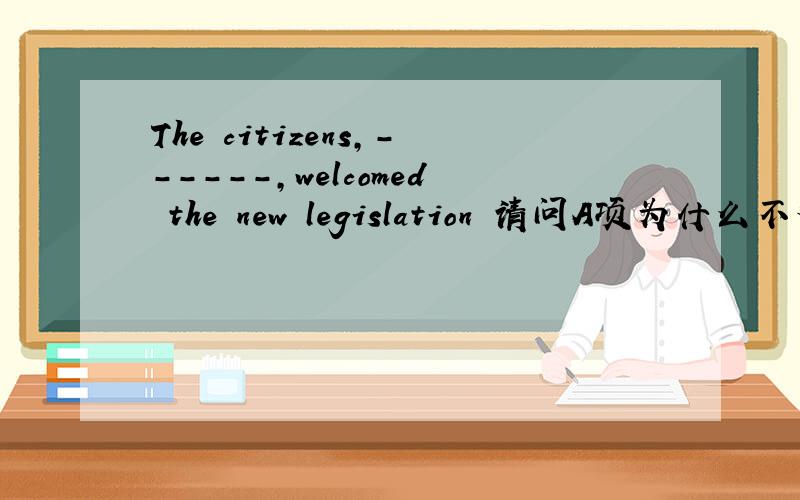 The citizens,------,welcomed the new legislation 请问A项为什么不对?麻