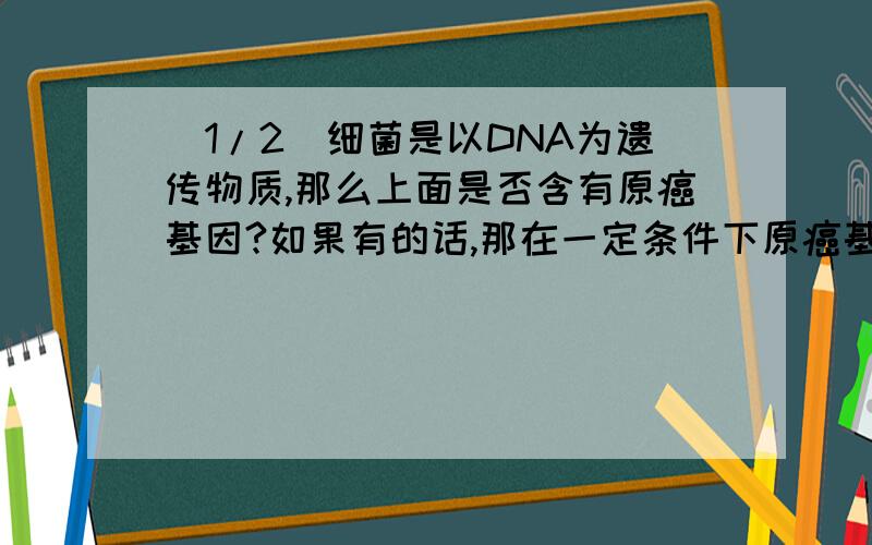 (1/2)细菌是以DNA为遗传物质,那么上面是否含有原癌基因?如果有的话,那在一定条件下原癌基因被激活,...