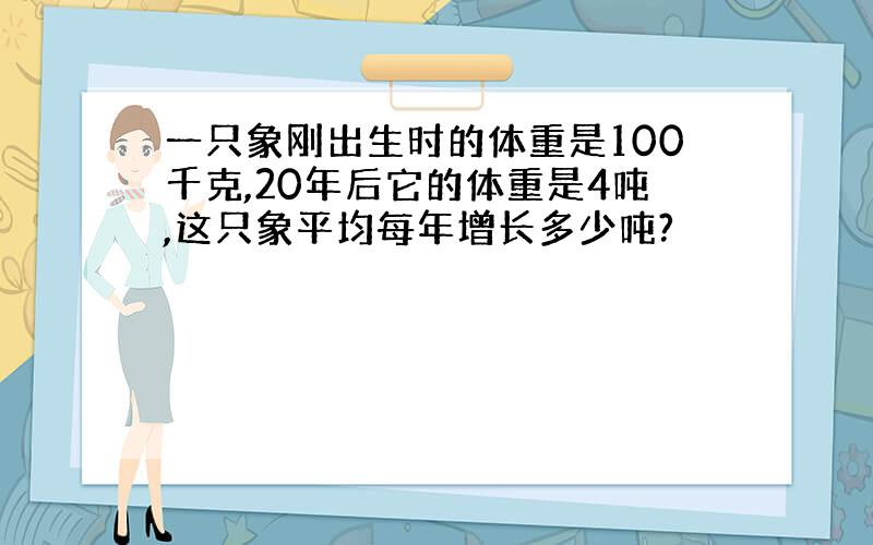 一只象刚出生时的体重是100千克,20年后它的体重是4吨,这只象平均每年增长多少吨?