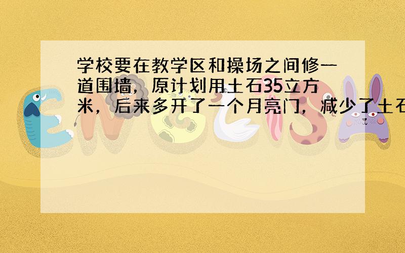 学校要在教学区和操场之间修一道围墙，原计划用土石35立方米，后来多开了一个月亮门，减少了土石的用量．