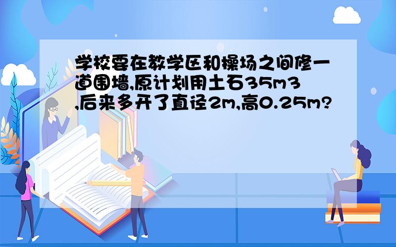 学校要在教学区和操场之间修一道围墙,原计划用土石35m3,后来多开了直径2m,高0.25m?