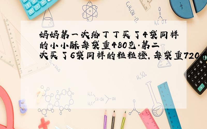 妈妈第一次给丁丁买了4袋同样的小小酥每袋重480克.第二次买了6袋同样的粒粒橙,每袋重720千克.