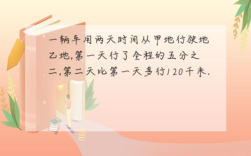 一辆车用两天时间从甲地行驶地乙地,第一天行了全程的五分之二,第二天比第一天多行120千米.