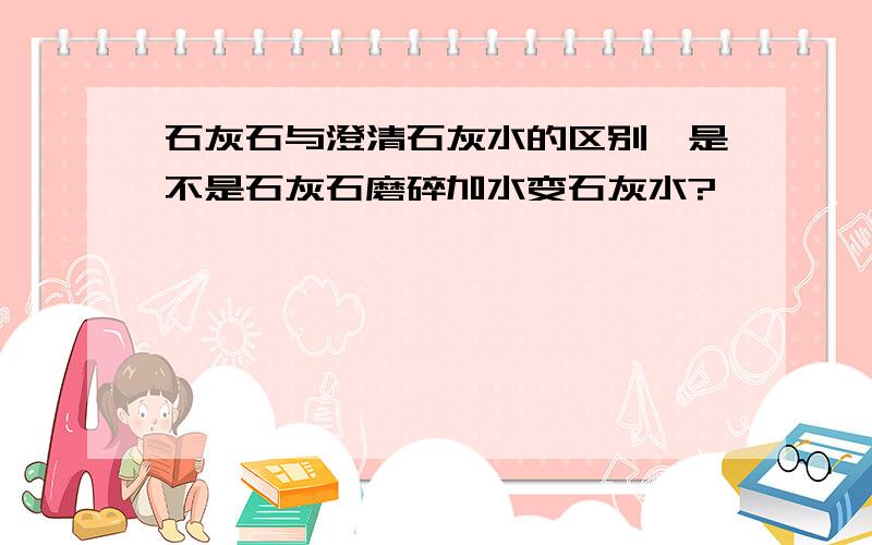 石灰石与澄清石灰水的区别,是不是石灰石磨碎加水变石灰水?