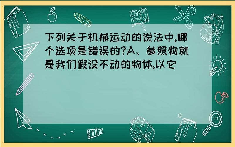 下列关于机械运动的说法中,哪个选项是错误的?A、参照物就是我们假设不动的物体,以它