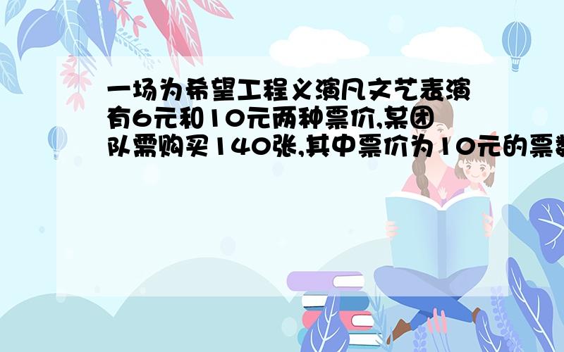 一场为希望工程义演凡文艺表演有6元和10元两种票价,某团队需购买140张,其中票价为10元的票数不少于票