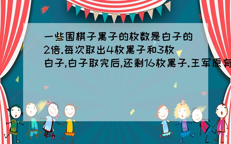 一些围棋子黑子的枚数是白子的2倍.每次取出4枚黑子和3枚白子,白子取完后,还剩16枚黑子.王军原有白子黑子?