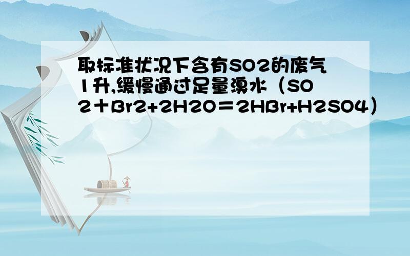 取标准状况下含有SO2的废气1升,缓慢通过足量溴水（SO2＋Br2+2H2O＝2HBr+H2SO4）