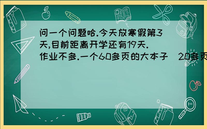 问一个问题哈.今天放寒假第3天,目前距离开学还有19天.作业不多.一个60多页的大本子（20多页是副科,）