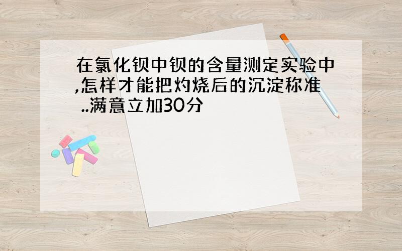 在氯化钡中钡的含量测定实验中,怎样才能把灼烧后的沉淀称准 ..满意立加30分