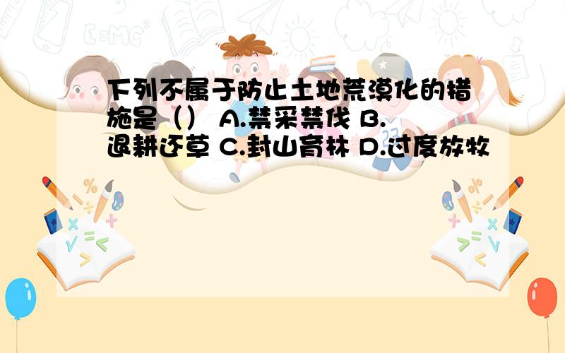 下列不属于防止土地荒漠化的措施是（） A.禁采禁伐 B.退耕还草 C.封山育林 D.过度放牧