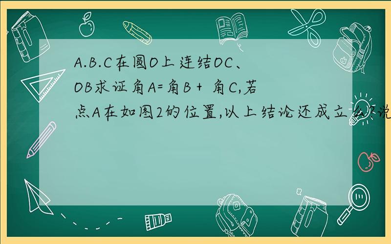 A.B.C在圆O上连结OC、OB求证角A=角B＋角C,若点A在如图2的位置,以上结论还成立么?说明理由