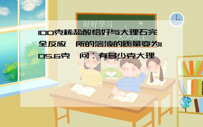 100克稀盐酸恰好与大理石完全反应,所的溶液的质量变为105.6克,问：有多少克大理