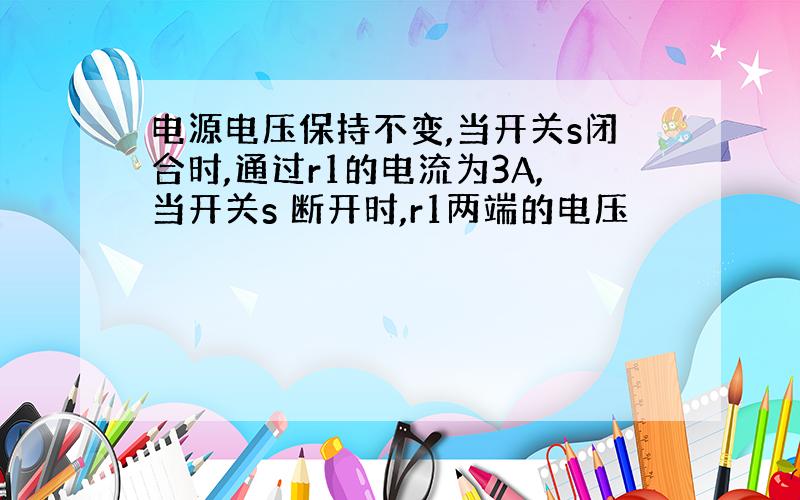 电源电压保持不变,当开关s闭合时,通过r1的电流为3A,当开关s 断开时,r1两端的电压