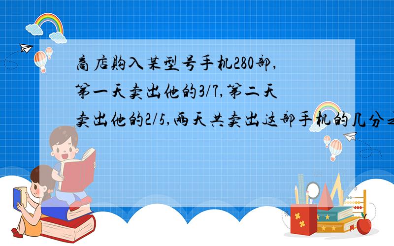 商店购入某型号手机280部,第一天卖出他的3/7,第二天卖出他的2/5,两天共卖出这部手机的几分之几?两天一共卖出手机多