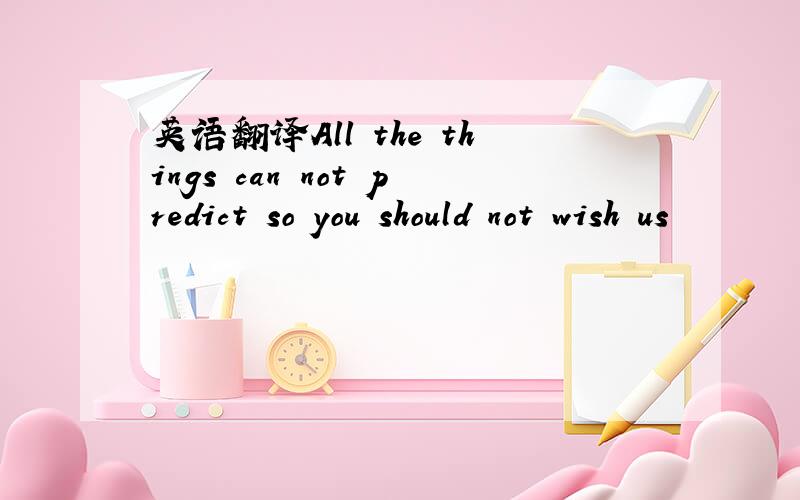 英语翻译All the things can not predict so you should not wish us