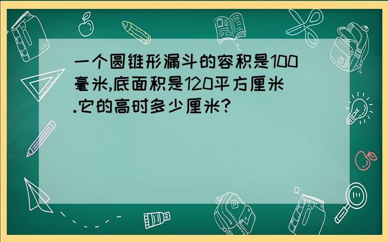 一个圆锥形漏斗的容积是100毫米,底面积是120平方厘米.它的高时多少厘米?