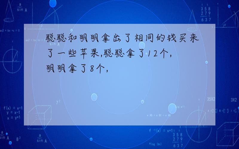 聪聪和明明拿出了相同的钱买来了一些苹果,聪聪拿了12个,明明拿了8个,