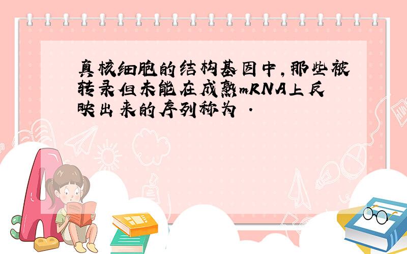 真核细胞的结构基因中,那些被转录但未能在成熟mRNA上反映出来的序列称为 .