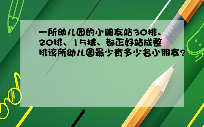 一所幼儿园的小朋友站30排、20排、15排、都正好站成整排该所幼儿园最少有多少名小朋友?