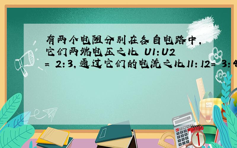 有两个电阻分别在各自电路中,它们两端电压之比 U1：U2= 2：3,通过它们的电流之比I1：I2= 3：4,则它们电阻之