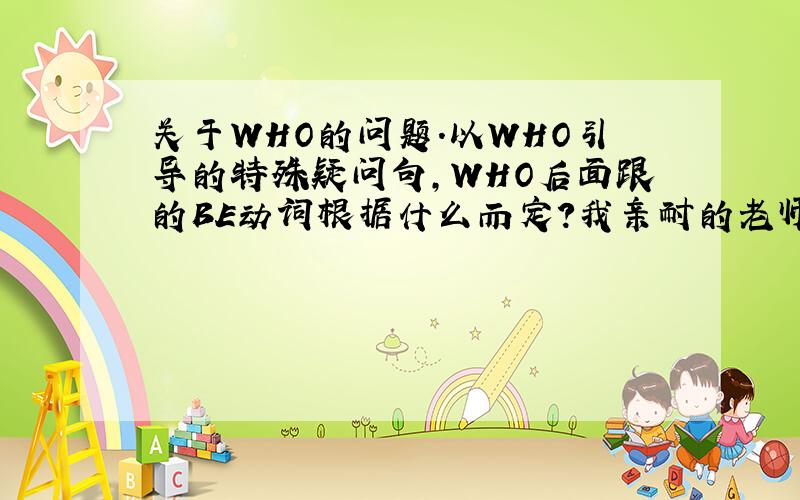 关于WHO的问题.以WHO引导的特殊疑问句,WHO后面跟的BE动词根据什么而定?我亲耐的老师教给我,到主语不知道的时候B