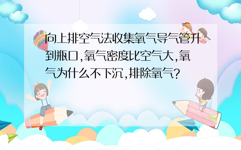 向上排空气法收集氧气导气管升到瓶口,氧气密度比空气大,氧气为什么不下沉,排除氧气?