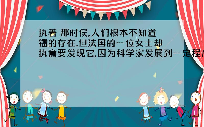 执著 那时侯,人们根本不知道镭的存在.但法国的一位女士却执意要发现它,因为科学家发展到一定程度以离不开镭.从500吨水和