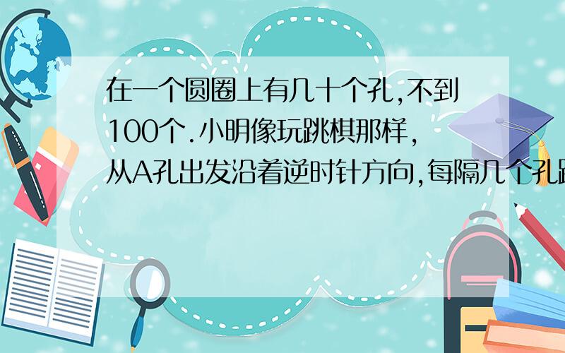 在一个圆圈上有几十个孔,不到100个.小明像玩跳棋那样,从A孔出发沿着逆时针方向,每隔几个孔跳一步.每