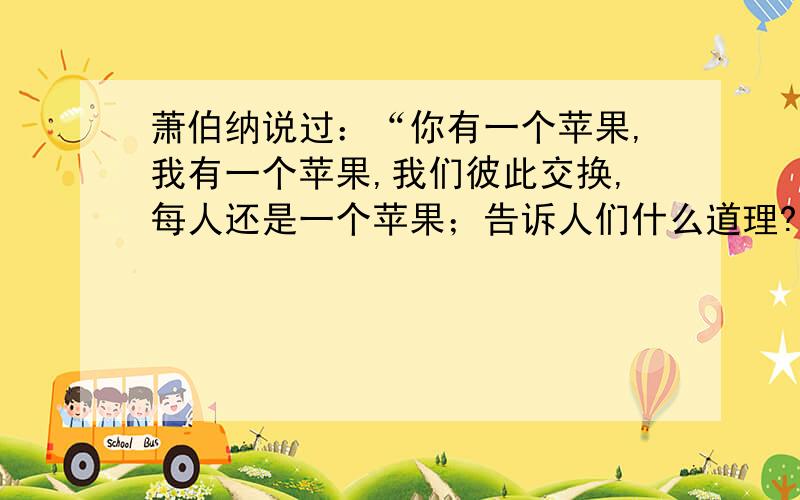 萧伯纳说过：“你有一个苹果,我有一个苹果,我们彼此交换,每人还是一个苹果；告诉人们什么道理?