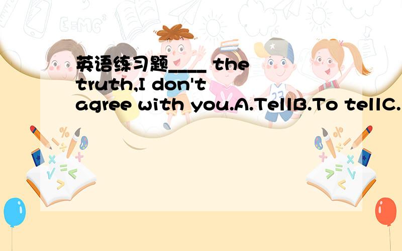 英语练习题____ the truth,I don't agree with you.A.TellB.To tellC.