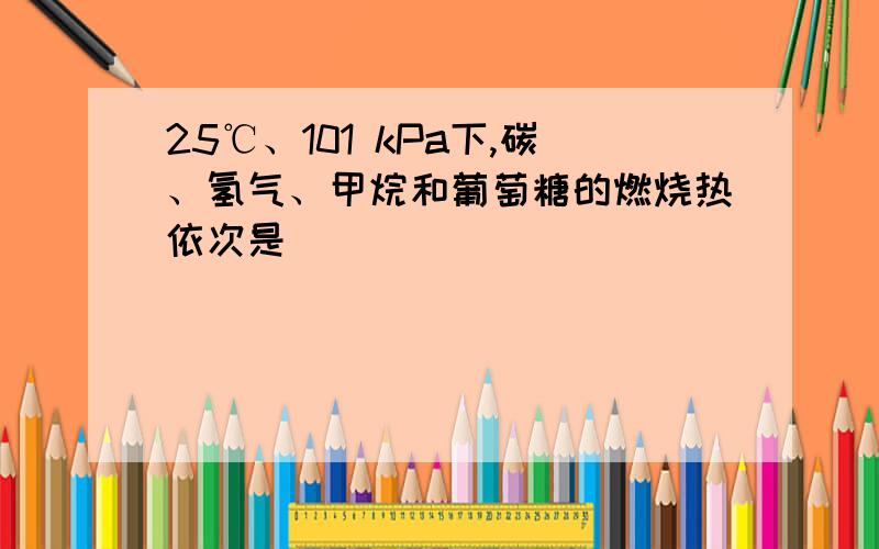 25℃、101 kPa下,碳、氢气、甲烷和葡萄糖的燃烧热依次是