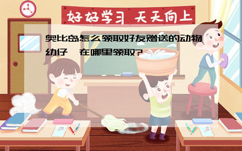 奥比岛怎么领取好友赠送的动物幼仔,在哪里领取?