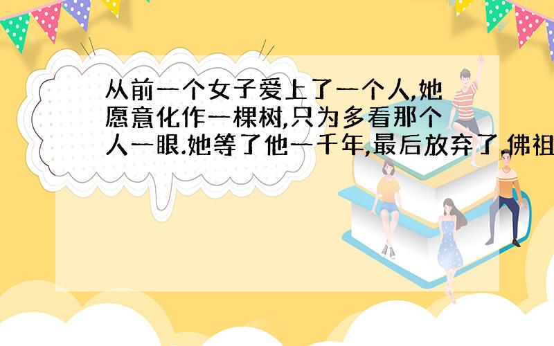 从前一个女子爱上了一个人,她愿意化作一棵树,只为多看那个人一眼.她等了他一千年,最后放弃了.佛祖问她,你都等了一千年了,