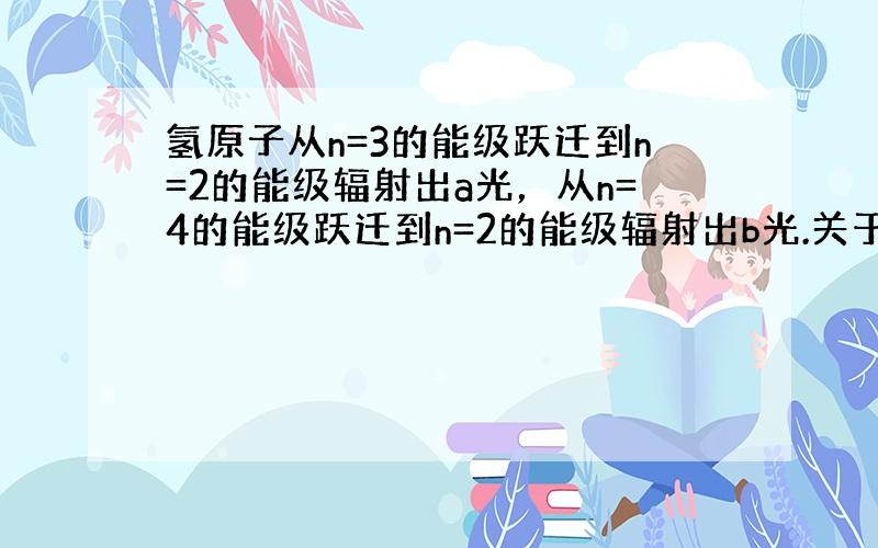 氢原子从n=3的能级跃迁到n=2的能级辐射出a光，从n=4的能级跃迁到n=2的能级辐射出b光.关于这两种光的下列说法正确