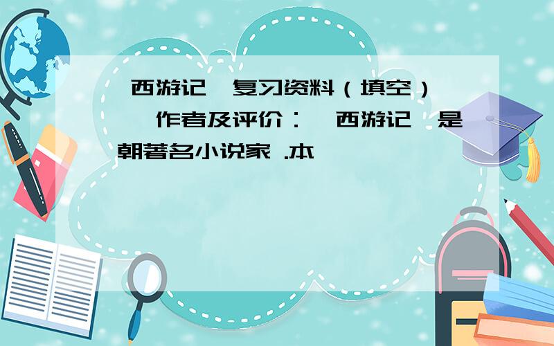 《西游记》复习资料（填空） 一、作者及评价：《西游记》是 朝著名小说家 .本