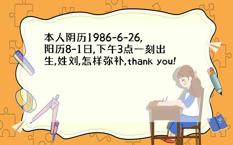 本人阴历1986-6-26,阳历8-1日,下午3点一刻出生,姓刘,怎样弥补,thank you!