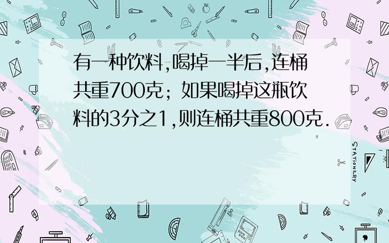 有一种饮料,喝掉一半后,连桶共重700克；如果喝掉这瓶饮料的3分之1,则连桶共重800克.