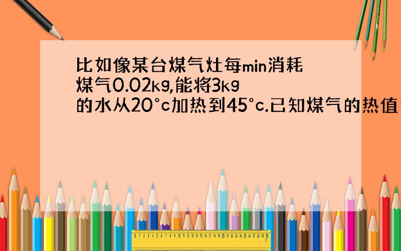 比如像某台煤气灶每min消耗煤气0.02kg,能将3kg的水从20°c加热到45°c.已知煤气的热值为3.78x107j