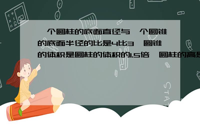 一个圆柱的底面直径与一个圆锥的底面半径的比是4比3,圆锥的体积是圆柱的体积的1.5倍,圆柱的高是6,