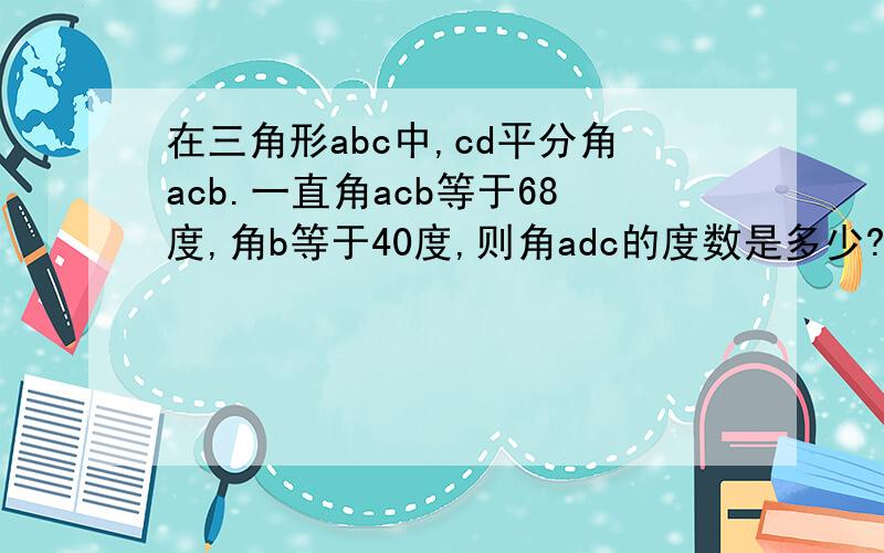 在三角形abc中,cd平分角acb.一直角acb等于68度,角b等于40度,则角adc的度数是多少?