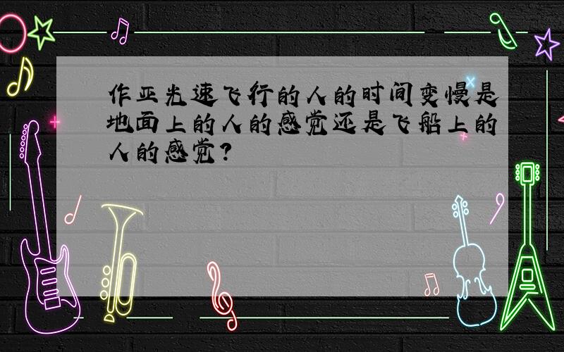 作亚光速飞行的人的时间变慢是地面上的人的感觉还是飞船上的人的感觉?