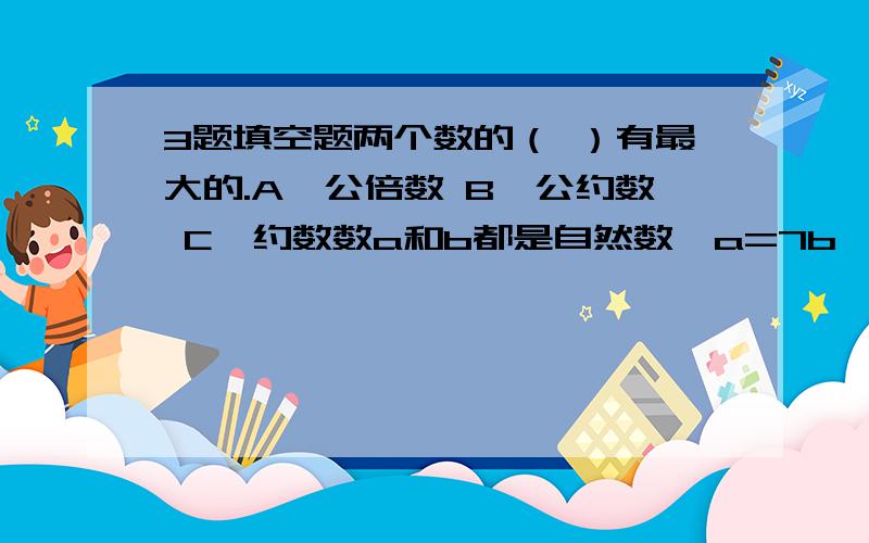 3题填空题两个数的（ ）有最大的.A、公倍数 B、公约数 C、约数数a和b都是自然数,a=7b,a和b的最大公约数是（