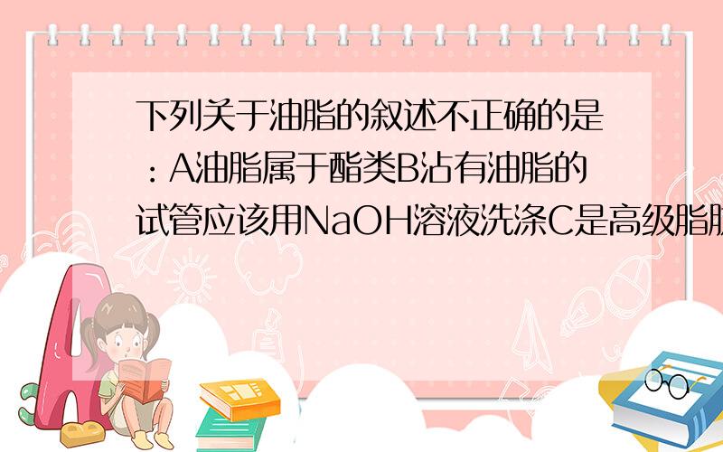 下列关于油脂的叙述不正确的是：A油脂属于酯类B沾有油脂的试管应该用NaOH溶液洗涤C是高级脂肪酸的甘油脂